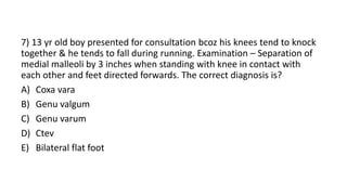 7) 13 yr old boy presented for consultation bcoz his knees tend to knock
together & he tends to fall during running. Examination – Separation of
medial malleoli by 3 inches when standing with knee in contact with
each other and feet directed forwards. The correct diagnosis is?
A) Coxa vara
B) Genu valgum
C) Genu varum
D) Ctev
E) Bilateral flat foot
 