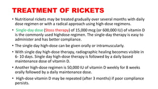 TREATMENT OF RICKETS
• Nutritional rickets may be treated gradually over several months with daily
dose regimen or with a radical approach using high-dose regimens.
• Single-day dose (Stoss therapy) of 15,000 mcg (or 600,000 IU) of vitamin D
is the commonly used highdose regimen. The single-day therapy is easy to
administer and has better compliance.
• The single day high-dose can be given orally or intramuscularly.
• With single day high-dose therapy, radiographic healing becomes visible in
6- 10 days. Single day high-dose therapy is followed by a daily based
maintenance dose of vitamin D.
• Another high-dose regimen is 50,000 IU of vitamin D weekly for 8 weeks
orally followed by a daily maintenance dose.
• High-dose vitamin D may be repeated (after 3 months) if poor compliance
persists.
 