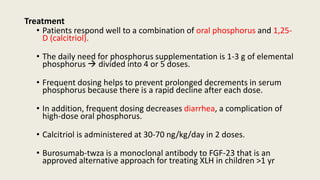 Treatment
• Patients respond well to a combination of oral phosphorus and 1,25-
D (calcitriol).
• The daily need for phosphorus supplementation is 1-3 g of elemental
phosphorus  divided into 4 or 5 doses.
• Frequent dosing helps to prevent prolonged decrements in serum
phosphorus because there is a rapid decline after each dose.
• In addition, frequent dosing decreases diarrhea, a complication of
high-dose oral phosphorus.
• Calcitriol is administered at 30-70 ng/kg/day in 2 doses.
• Burosumab-twza is a monoclonal antibody to FGF-23 that is an
approved alternative approach for treating XLH in children >1 yr
 