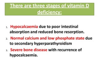 There are three stages of vitamin D
deficiency:
1. Hypocalcaemia due to poor intestinal
absorption and reduced bone resorption.
2. Normal calcium and low phosphate state due
to secondary hyperparathyroidism
3. Severe bone disease with recurrence of
hypocalcaemia.
 