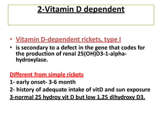 2-Vitamin D dependent
• Vitamin D-dependent rickets, type I
• is secondary to a defect in the gene that codes for
the production of renal 25(OH)D3-1-alpha-
hydroxylase.
Different from simple rickets
1- early onset- 3-6 month
2- history of adequate intake of vitD and sun exposure
3-normal 25 hydroy vit D but low 1,25 dihydroxy D3.
 