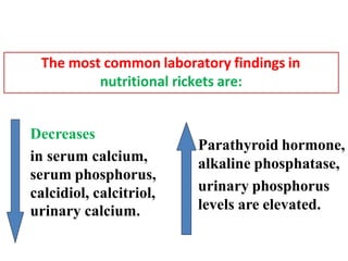 Decreases
in serum calcium,
serum phosphorus,
calcidiol, calcitriol,
urinary calcium.
The most common laboratory findings in
nutritional rickets are:
Parathyroid hormone,
alkaline phosphatase,
urinary phosphorus
levels are elevated.
 