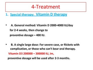 4-Treatment
1. Special therapy: Vitamin D therapy
• A. General method: Vitamin D 2000-4000 IU/day
for 2-4 weeks, then change to
preventive dosage – 400 IU.
• B. A single large dose: For severe case, or Rickets with
complication, or those who can’t bear oral therapy.
Vitamin D3 200000 – 300000 IU, im,
preventive dosage will be used after 2-3 months.
 
