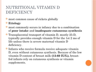 NUTRITIONAL VITAMIN D
DEFICIENCY
 most common cause of rickets globally
 Etiology
 most commonly occurs in infancy due to a combination
of poor intake and inadequate cutaneous synthesis
 Transplacental transport of vitamin D, mostly 25-D,
typically provides enough vitamin D for the 1st 2 mo of
life unless there is severe maternal vitamin D
deficiency.
 Infants who receive formula receive adequate vitamin
D, even without cutaneous synthesis. Because of the low
vitamin D content of breast milk (12-60 IU/L), breast-
fed infants rely on cutaneous synthesis or vitamin
supplements.
 