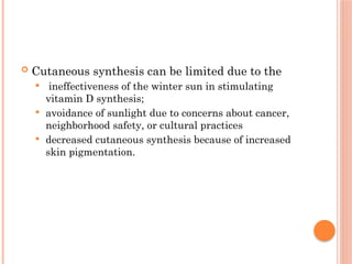  Cutaneous synthesis can be limited due to the
 ineffectiveness of the winter sun in stimulating
vitamin D synthesis;
 avoidance of sunlight due to concerns about cancer,
neighborhood safety, or cultural practices
 decreased cutaneous synthesis because of increased
skin pigmentation.
 