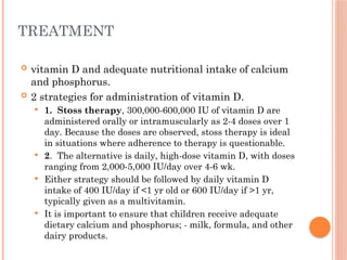 TREATMENT
 vitamin D and adequate nutritional intake of calcium
and phosphorus.
 2 strategies for administration of vitamin D.
 1. Stoss therapy, 300,000-600,000 IU of vitamin D are
administered orally or intramuscularly as 2-4 doses over 1
day. Because the doses are observed, stoss therapy is ideal
in situations where adherence to therapy is questionable.
 2. The alternative is daily, high-dose vitamin D, with doses
ranging from 2,000-5,000 IU/day over 4-6 wk.
 Either strategy should be followed by daily vitamin D
intake of 400 IU/day if <1 yr old or 600 IU/day if >1 yr,
typically given as a multivitamin.
 It is important to ensure that children receive adequate
dietary calcium and phosphorus; - milk, formula, and other
dairy products.
 