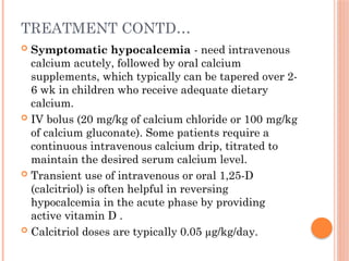 TREATMENT CONTD…
 Symptomatic hypocalcemia - need intravenous
calcium acutely, followed by oral calcium
supplements, which typically can be tapered over 2-
6 wk in children who receive adequate dietary
calcium.
 IV bolus (20 mg/kg of calcium chloride or 100 mg/kg
of calcium gluconate). Some patients require a
continuous intravenous calcium drip, titrated to
maintain the desired serum calcium level.
 Transient use of intravenous or oral 1,25-D
(calcitriol) is often helpful in reversing
hypocalcemia in the acute phase by providing
active vitamin D .
 Calcitriol doses are typically 0.05 µg/kg/day.
 