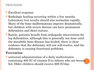 PROGNOSIS
 Excellent response
 Radiologic healing occurring within a few months.
Laboratory test results should also normalize rapidly.
Many of the bone malformations improve dramatically,
but children with severe disease can have permanent
deformities and short stature.
 Rarely, patients benefit from orthopedic intervention for
leg deformities, although this is generally not done until
the metabolic bone disease has healed, there is clear
evidence that the deformity will not self-resolve, and the
deformity is causing functional problems.
Prevention
 universal administration of a daily multivitamin
containing 400 IU of vitamin D to infants who are breast-
fed. Older children should receive 600 IU/day.
 