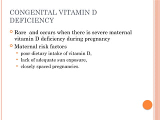 CONGENITAL VITAMIN D
DEFICIENCY
 Rare and occurs when there is severe maternal
vitamin D deficiency during pregnancy
 Maternal risk factors
 poor dietary intake of vitamin D,
 lack of adequate sun exposure,
 closely spaced pregnancies.
 