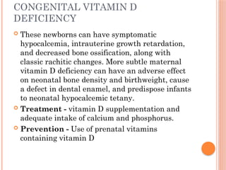 CONGENITAL VITAMIN D
DEFICIENCY
 These newborns can have symptomatic
hypocalcemia, intrauterine growth retardation,
and decreased bone ossification, along with
classic rachitic changes. More subtle maternal
vitamin D deficiency can have an adverse effect
on neonatal bone density and birthweight, cause
a defect in dental enamel, and predispose infants
to neonatal hypocalcemic tetany.
 Treatment - vitamin D supplementation and
adequate intake of calcium and phosphorus.
 Prevention - Use of prenatal vitamins
containing vitamin D
 