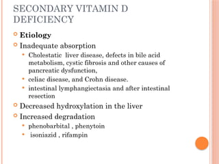 SECONDARY VITAMIN D
DEFICIENCY
 Etiology
 Inadequate absorption
 Cholestatic liver disease, defects in bile acid
metabolism, cystic fibrosis and other causes of
pancreatic dysfunction,
 celiac disease, and Crohn disease.
 intestinal lymphangiectasia and after intestinal
resection
 Decreased hydroxylation in the liver
 Increased degradation
 phenobarbital , phenytoin
 isoniazid , rifampin
 
