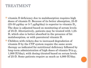 TREATMENT
 vitamin D deficiency due to malabsorption requires high
doses of vitamin D. Because of its better absorption, 25-D
(25-50 µg/day or 5-7 µg/kg/day) is superior to vitamin D3.
The dose is adjusted based on monitoring of serum levels
of 25-D. Alternatively, patients may be treated with 1,25-
D, which also is better absorbed in the presence of fat
malabsorption, or with parenteral vitamin D.
 Children with rickets due to increased degradation of
vitamin D by the CYP system require the same acute
therapy as indicated for nutritional deficiency followed by
long-term administration of high doses of vitamin D (e.g.,
1,000 IU/day), with dosing titrated based on serum levels
of 25-D. Some patients require as much as 4,000 IU/day.
 