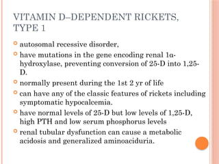 VITAMIN D–DEPENDENT RICKETS,
TYPE 1
 autosomal recessive disorder,
 have mutations in the gene encoding renal 1α-
hydroxylase, preventing conversion of 25-D into 1,25-
D.
 normally present during the 1st 2 yr of life
 can have any of the classic features of rickets including
symptomatic hypocalcemia.
 have normal levels of 25-D but low levels of 1,25-D,
high PTH and low serum phosphorus levels
 renal tubular dysfunction can cause a metabolic
acidosis and generalized aminoaciduria.
 