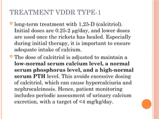 TREATMENT VDDR TYPE-1
 long-term treatment with 1,25-D (calcitriol).
Initial doses are 0.25-2 µg/day, and lower doses
are used once the rickets has healed. Especially
during initial therapy, it is important to ensure
adequate intake of calcium.
 The dose of calcitriol is adjusted to maintain a
low-normal serum calcium level, a normal
serum phosphorus level, and a high-normal
serum PTH level. This avoids excessive dosing
of calcitriol, which can cause hypercalciuria and
nephrocalcinosis. Hence, patient monitoring
includes periodic assessment of urinary calcium
excretion, with a target of <4 mg/kg/day.
 