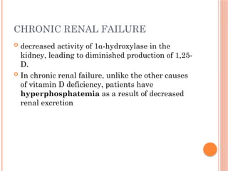 CHRONIC RENAL FAILURE
 decreased activity of 1α-hydroxylase in the
kidney, leading to diminished production of 1,25-
D.
 In chronic renal failure, unlike the other causes
of vitamin D deficiency, patients have
hyperphosphatemia as a result of decreased
renal excretion
 