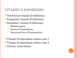 VITAMIN D DISORDERS
 Nutritional vitamin D deficiency
 Congenital vitamin D deficiency
 Secondary vitamin D deficiency
 Malabsorption
 Increased degradation
 Decreased liver 25-hydroxylase
 Vitamin D–dependent rickets type 1
 Vitamin D–dependent rickets type 2
 Chronic renal failure
 