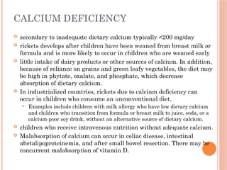 CALCIUM DEFICIENCY
 secondary to inadequate dietary calcium typically <200 mg/day
 rickets develops after children have been weaned from breast milk or
formula and is more likely to occur in children who are weaned early
 little intake of dairy products or other sources of calcium. In addition,
because of reliance on grains and green leafy vegetables, the diet may
be high in phytate, oxalate, and phosphate, which decrease
absorption of dietary calcium.
 In industrialized countries, rickets due to calcium deficiency can
occur in children who consume an unconventional diet.
 Examples include children with milk allergy who have low dietary calcium
and children who transition from formula or breast milk to juice, soda, or a
calcium-poor soy drink, without an alternative source of dietary calcium.
 children who receive intravenous nutrition without adequate calcium.
 Malabsorption of calcium can occur in celiac disease, intestinal
abetalipoproteinemia, and after small bowel resection. There may be
concurrent malabsorption of vitamin D.
 