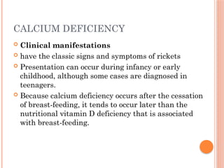 CALCIUM DEFICIENCY
 Clinical manifestations
 have the classic signs and symptoms of rickets
 Presentation can occur during infancy or early
childhood, although some cases are diagnosed in
teenagers.
 Because calcium deficiency occurs after the cessation
of breast-feeding, it tends to occur later than the
nutritional vitamin D deficiency that is associated
with breast-feeding.
 