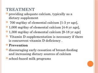 TREATMENT
 providing adequate calcium, typically as a
dietary supplement
 700 mg/day of elemental calcium [1-3 yr age],
 1,000 mg/day of elemental calcium [4-8 yr age],
 1,300 mg/day of elemental calcium [9-18 yr age]
 Vitamin D supplementation is necessary if there
is concurrent vitamin D deficiency .
 Prevention
 discouraging early cessation of breast-feeding
and increasing dietary sources of calcium
 school-based milk programs
 