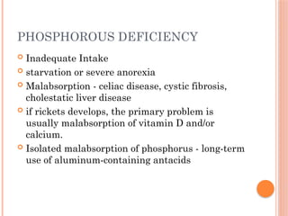 PHOSPHOROUS DEFICIENCY
 Inadequate Intake
 starvation or severe anorexia
 Malabsorption - celiac disease, cystic fibrosis,
cholestatic liver disease
 if rickets develops, the primary problem is
usually malabsorption of vitamin D and/or
calcium.
 Isolated malabsorption of phosphorus - long-term
use of aluminum-containing antacids
 