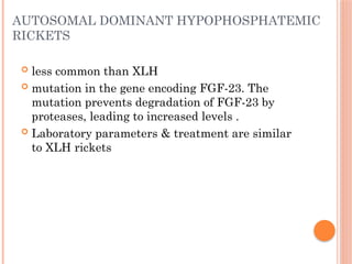 AUTOSOMAL DOMINANT HYPOPHOSPHATEMIC
RICKETS
 less common than XLH
 mutation in the gene encoding FGF-23. The
mutation prevents degradation of FGF-23 by
proteases, leading to increased levels .
 Laboratory parameters & treatment are similar
to XLH rickets
 