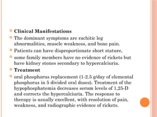  Clinical Manifestations
 The dominant symptoms are rachitic leg
abnormalities, muscle weakness, and bone pain.
 Patients can have disproportionate short stature,
 some family members have no evidence of rickets but
have kidney stones secondary to hypercalciuria.
 Treatment
 oral phosphorus replacement (1-2.5 g/day of elemental
phosphorus in 5 divided oral doses). Treatment of the
hypophosphatemia decreases serum levels of 1,25-D
and corrects the hypercalciuria. The response to
therapy is usually excellent, with resolution of pain,
weakness, and radiographic evidence of rickets.
 