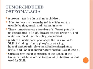 TUMOR-INDUCED
OSTEOMALACIA
 more common in adults than in children,
 Most tumors are mesenchymal in origin and are
usually benign, small, and located in bone.
 These tumors secrete a number of different putative
phosphatonins (FGF-23, frizzled-related protein 4, and
matrix extracellular phosphoglycoprotein).
 produce a biochemical phenotype that is similar to
XLH, including urinary phosphate wasting,
hypophosphatemia, elevated alkaline phosphatase
levels, and low or inappropriately normal 1,25-D levels .
 Curative treatment is excision of the tumor. If the
tumor cannot be removed, treatment is identical to that
used for XLH.
 
