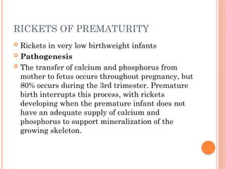 RICKETS OF PREMATURITY
 Rickets in very low birthweight infants
 Pathogenesis
 The transfer of calcium and phosphorus from
mother to fetus occurs throughout pregnancy, but
80% occurs during the 3rd trimester. Premature
birth interrupts this process, with rickets
developing when the premature infant does not
have an adequate supply of calcium and
phosphorus to support mineralization of the
growing skeleton.
 