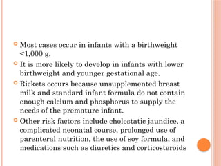  Most cases occur in infants with a birthweight
<1,000 g.
 It is more likely to develop in infants with lower
birthweight and younger gestational age.
 Rickets occurs because unsupplemented breast
milk and standard infant formula do not contain
enough calcium and phosphorus to supply the
needs of the premature infant.
 Other risk factors include cholestatic jaundice, a
complicated neonatal course, prolonged use of
parenteral nutrition, the use of soy formula, and
medications such as diuretics and corticosteroids
 