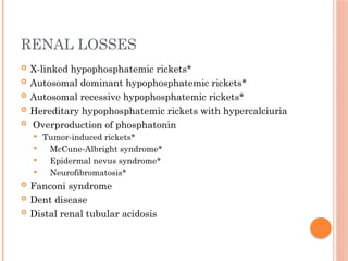RENAL LOSSES
 X-linked hypophosphatemic rickets*
 Autosomal dominant hypophosphatemic rickets*
 Autosomal recessive hypophosphatemic rickets*
 Hereditary hypophosphatemic rickets with hypercalciuria
 Overproduction of phosphatonin
 Tumor-induced rickets*
 McCune-Albright syndrome*
 Epidermal nevus syndrome*
 Neurofibromatosis*
 Fanconi syndrome
 Dent disease
 Distal renal tubular acidosis
 