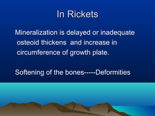 IInn RRiicckkeettss 
Mineralization is delayed or inadequate 
osteoid thickens and increase in 
circumference of growth plate. 
Softening of the bones-----Deformities 
 