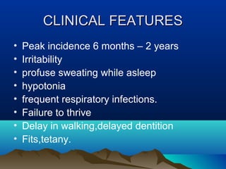 CCLLIINNIICCAALL FFEEAATTUURREESS 
• Peak incidence 6 months – 2 years 
• Irritability 
• profuse sweating while asleep 
• hypotonia 
• frequent respiratory infections. 
• Failure to thrive 
• Delay in walking,delayed dentition 
• Fits,tetany. 
 