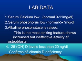 LLAABB DDAATTAA 
1.Serum Calcium low (normal 9-11mg/dl) 
2.Serum phosphorus low (normal-5-7mg/dl 
3.Alkaline phosphatase is raised. 
This is the most striking feature,shows 
increased but ineffective activity of 
osteoblasts. 
4. 25-(OH) D levels less than 20 ng/dl 
Confirms of Vitamin D deficiency 
 