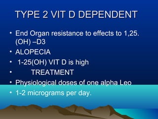 TTYYPPEE 22 VVIITT DD DDEEPPEENNDDEENNTT 
• End Organ resistance to effects to 1,25. 
(OH) –D3 
• ALOPECIA 
• 1-25(OH) VIT D is high 
• TREATMENT 
• Physiological doses of one alpha Leo 
• 1-2 micrograms per day. 
 