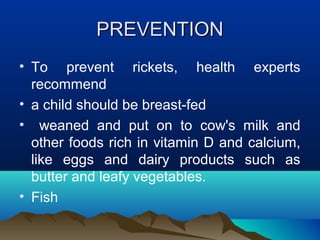 PPRREEVVEENNTTIIOONN 
• To prevent rickets, health experts 
recommend 
• a child should be breast-fed 
• weaned and put on to cow's milk and 
other foods rich in vitamin D and calcium, 
like eggs and dairy products such as 
butter and leafy vegetables. 
• Fish 
 