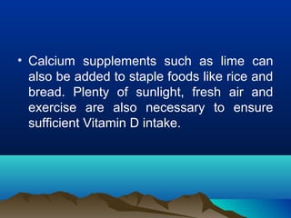 • Calcium supplements such as lime can 
also be added to staple foods like rice and 
bread. Plenty of sunlight, fresh air and 
exercise are also necessary to ensure 
sufficient Vitamin D intake. 
 