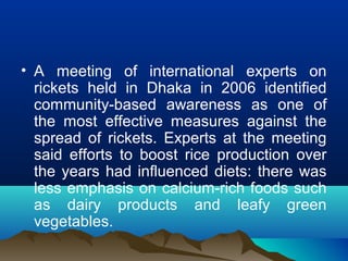 • A meeting of international experts on 
rickets held in Dhaka in 2006 identified 
community-based awareness as one of 
the most effective measures against the 
spread of rickets. Experts at the meeting 
said efforts to boost rice production over 
the years had influenced diets: there was 
less emphasis on calcium-rich foods such 
as dairy products and leafy green 
vegetables. 
 