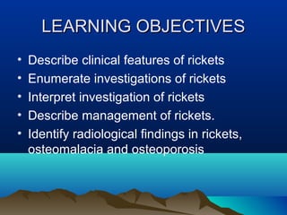 LLEEAARRNNIINNGG OOBBJJEECCTTIIVVEESS 
• Describe clinical features of rickets 
• Enumerate investigations of rickets 
• Interpret investigation of rickets 
• Describe management of rickets. 
• Identify radiological findings in rickets, 
osteomalacia and osteoporosis 
 