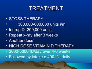 TTRREEAATTMMEENNTT 
• STOSS THERAPY 
• 300,000-600,000 units i/m 
• Indrop D 200,000 units 
• Repeat x-ray after 3 weeks 
• Another dose 
• HIGH DOSE VITAMIN D THERAPY 
• 2000-5000 IU/day over 4-6 weeks 
• Followed by intake o 400 I/U daily 
 