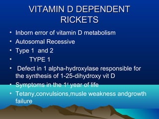 VVIITTAAMMIINN DD DDEEPPEENNDDEENNTT 
RRIICCKKEETTSS 
• Inborn error of vitamin D metabolism 
• Autosomal Recessive 
• Type 1 and 2 
• TYPE 1 
• Defect in 1 alpha-hydroxylase responsible for 
the synthesis of 1-25-dihydroxy vit D 
• Symptoms in the 1st year of life 
• Tetany,convulsions,musle weakness andgrowth 
failure 
 