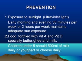PPRREEVVEENNTTIIOONN 
1.Exposure to sunlight (ultraviolet light) 
Early morning and evening 30 minutes per 
week or 2 hours per week maintains 
adequate sun exposure. 
2.Food fortified with Vit A and Vit D 
specially butter,ghee and milk. 
Children under 5 should 500ml of milk 
daily or youghart or cheese daily. 
