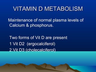 VVIITTAAMMIINN DD MMEETTAABBOOLLIISSMM 
Maintenance of normal plasma levels of 
Calcium & phosphorus. 
Two forms of Vit D are present 
1 Vit D2 (ergocalciferol) 
2.Vit D3 (cholecalciferol) 
 