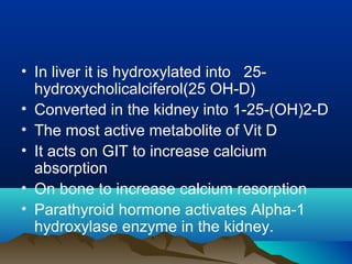 • In liver it is hydroxylated into 25- 
hydroxycholicalciferol(25 OH-D) 
• Converted in the kidney into 1-25-(OH)2-D 
• The most active metabolite of Vit D 
• It acts on GIT to increase calcium 
absorption 
• On bone to increase calcium resorption 
• Parathyroid hormone activates Alpha-1 
hydroxylase enzyme in the kidney. 
 