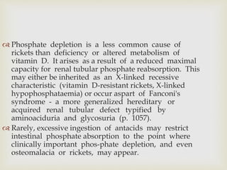  Phosphate depletion is a less common cause of
rickets than deficiency or altered metabolism of
vitamin D. It arises as a result of a reduced maximal
capacity for renal tubular phosphate reabsorption. This
may either be inherited as an X-linked recessive
characteristic (vitamin D-resistant rickets, X-linked
hypophosphataemia) or occur aspart of Fanconi's
syndrome - a more generalized hereditary or
acquired renal tubular defect typified by
aminoaciduria and glycosuria (p. 1057).
 Rarely, excessive ingestion of antacids may restrict
intestinal phosphate absorption to the point where
clinically important phos-phate depletion, and even
osteomalacia or rickets, may appear.
 