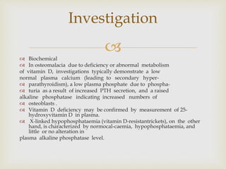 
 Biochemical
 In osteomalacia due to deficiency or abnormal metabolism
of vitamin D, investigations typically demonstrate a low
normal plasma calcium (leading to secondary hyper-
 parathyroidism), a low plasma phosphate due to phospha-
 turia as a result of increased PTH secretion, and a raised
alkaline phosphatase indicating increased numbers of
 osteoblasts .
 Vitamin D deficiency may be confirmed by measurement of 25-
hydroxyvitamin D in plasma.
 X-linked hypophosphataemia (vitamin D-resistantrickets), on the other
hand, is characterized by normocal-caemia, hypophosphataemia, and
little or no alteration in
plasma alkaline phosphatase level.
Investigation
 