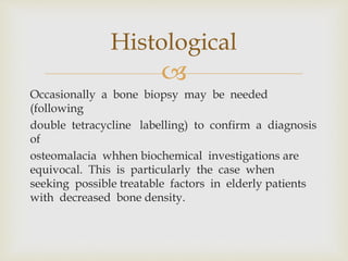 
Occasionally a bone biopsy may be needed
(following
double tetracycline labelling) to confirm a diagnosis
of
osteomalacia whhen biochemical investigations are
equivocal. This is particularly the case when
seeking possible treatable factors in elderly patients
with decreased bone density.
Histological
 