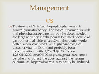 
 Treatment of X-linked hypophosphataemia is
generallyunsatisfactory. The logical treatment is with
oral phosphatesupplements, but the doses needed
are large and they maybe poorly tolerated because of
gastrointestinal side-effects.Oral phosphate works
better when combined with phar-macological
doses of vitamin D, or (and probably best)
incombination with 1,25(OH)2D3. When
1,25(OH)2D3 orlaOHD3 is given, great care must
be taken to adjust the dose against the serum
calcium, as hypercalcaemia may easily be induced.
Management
 