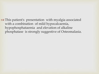  This patient's presentation with myalgia associated
with a combination of mild hypocalcaemia,
hypophosphataemia and elevation of alkaline
phosphatase is strongly suggestive of Osteomalasia.
 
