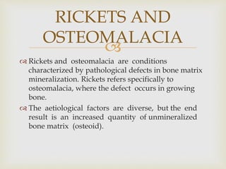 
 Rickets and osteomalacia are conditions
characterized by pathological defects in bone matrix
mineralization. Rickets refers specifically to
osteomalacia, where the defect occurs in growing
bone.
 The aetiological factors are diverse, but the end
result is an increased quantity of unmineralized
bone matrix (osteoid).
RICKETS AND
OSTEOMALACIA
 