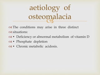 
 The conditions may arise in three distinct
 situations:
 • Deficiency or abnormal metabolism of vitamin D
 • Phosphate depletion
 • Chronic metabolic acidosis.
aetiology of
osteomalacia
 